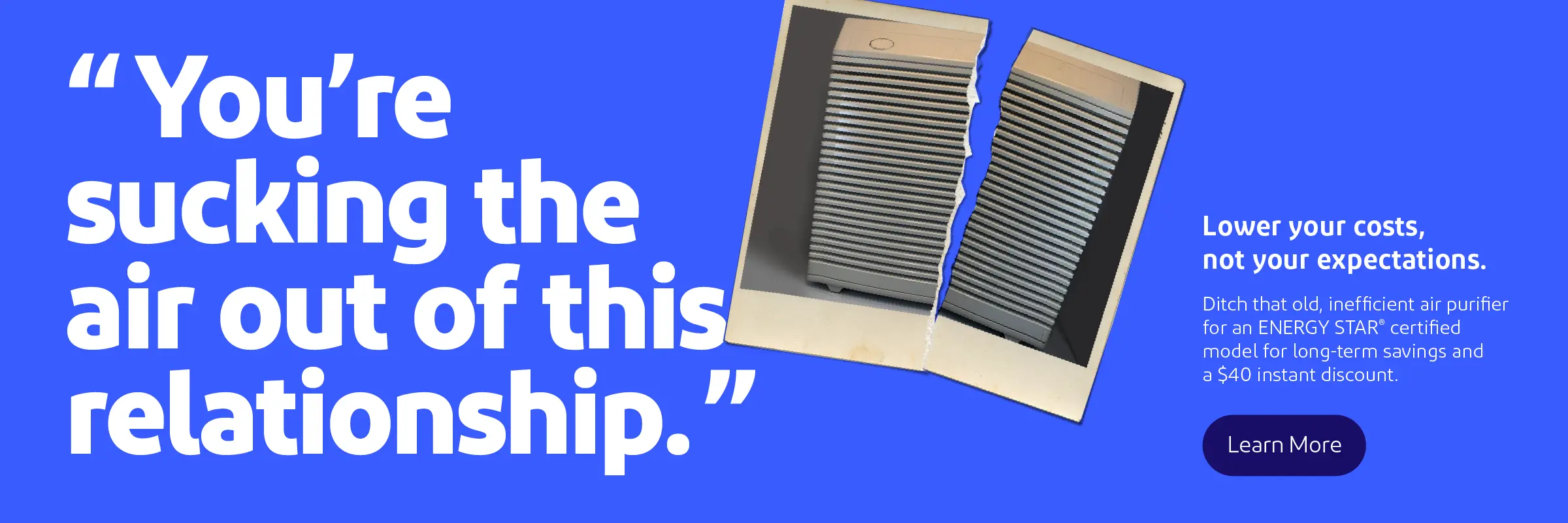 You're sucking the air out of this relationship. Lower your costs, not your expectations. Ditch that old, inefficient air purifier for an ENERGY STAR certified model for long-term savings and a $40 instant discount.