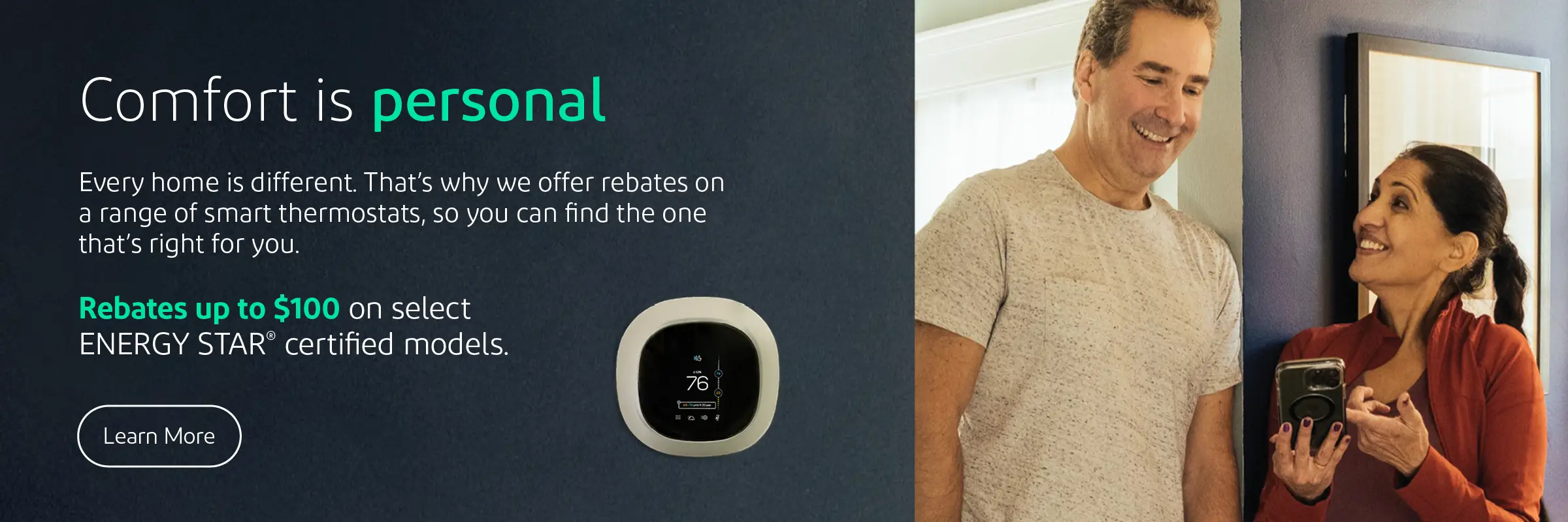 Comfort is personal. Every home is different. That's why we offer rebates on a range of smart thermostats, so you can find one that's right for you. Rebates up to $100 on select ENERGY STAR® certified models.