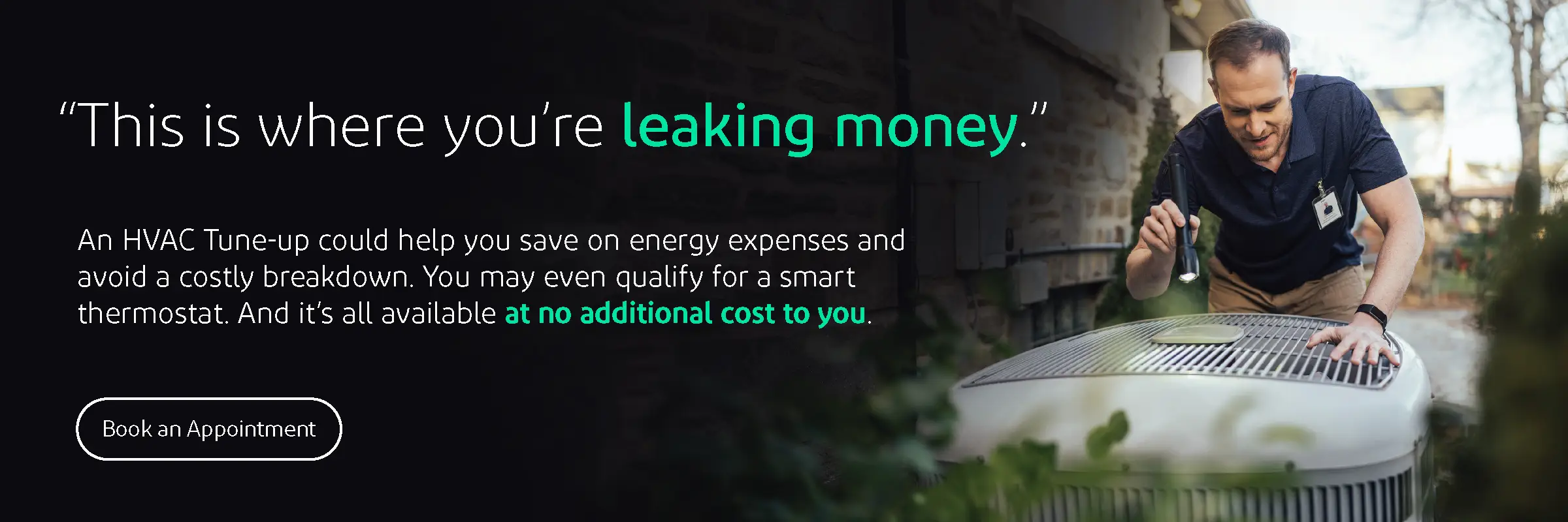 This is where you're leaking money. An HVAC Tune-up could help you save on energy expenses and avoid a costly breakdown. You may even qualify for a smart thermostat. And it's all available at no additional cost to you.